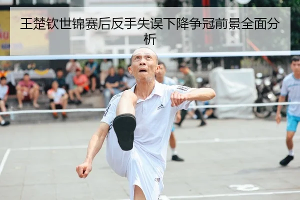 王楚钦世锦赛后反手失误下降争冠前景全面分析