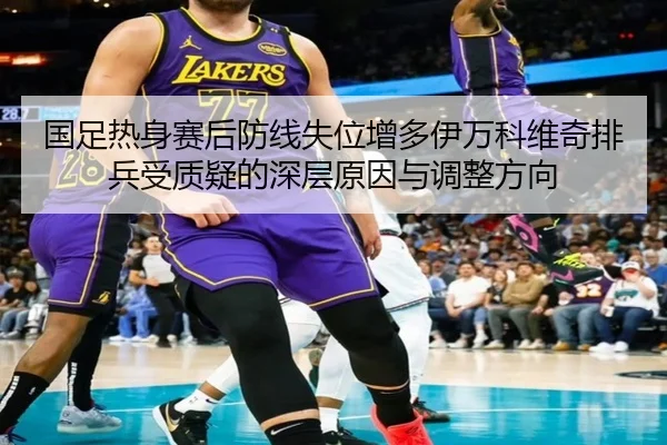 国足热身赛后防线失位增多伊万科维奇排兵受质疑的深层原因与调整方向