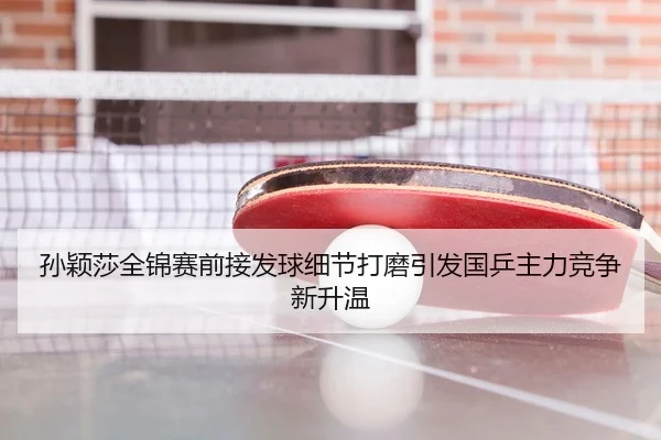 孙颖莎全锦赛前接发球细节打磨引发国乒主力竞争新升温